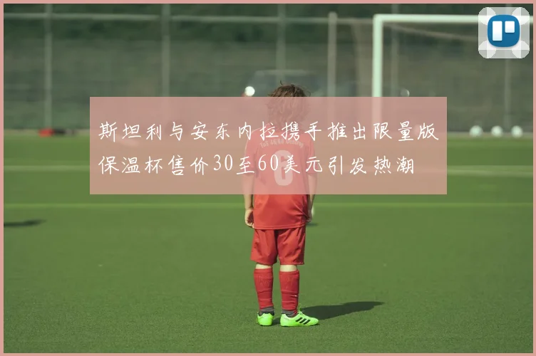 斯坦利与安东内拉携手推出限量版保温杯售价30至60美元引发热潮