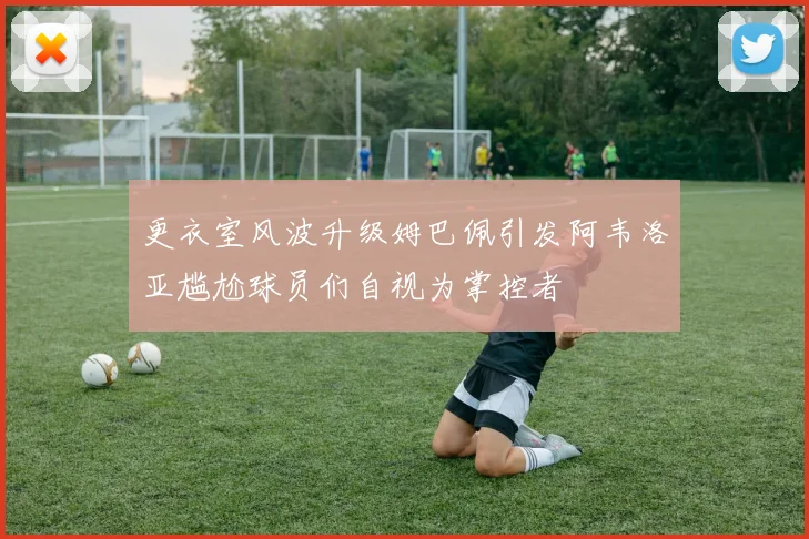 更衣室风波升级姆巴佩引发阿韦洛亚尴尬球员们自视为掌控者