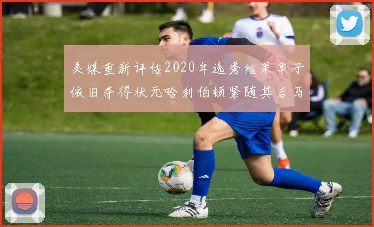 美媒重新评估2020年选秀结果华子依旧夺得状元哈利伯顿紧随其后马克西位列探花