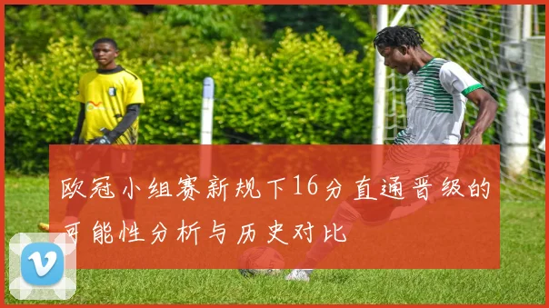 欧冠小组赛新规下16分直通晋级的可能性分析与历史对比