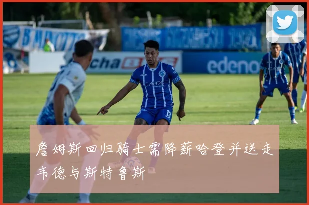 詹姆斯回归骑士需降薪哈登并送走韦德与斯特鲁斯