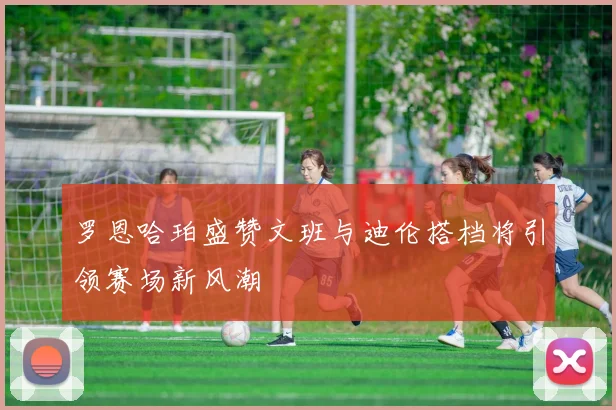 罗恩哈珀盛赞文班与迪伦搭档将引领赛场新风潮