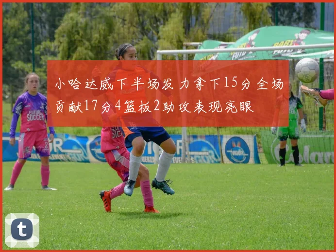 小哈达威下半场发力拿下15分全场贡献17分4篮板2助攻表现亮眼