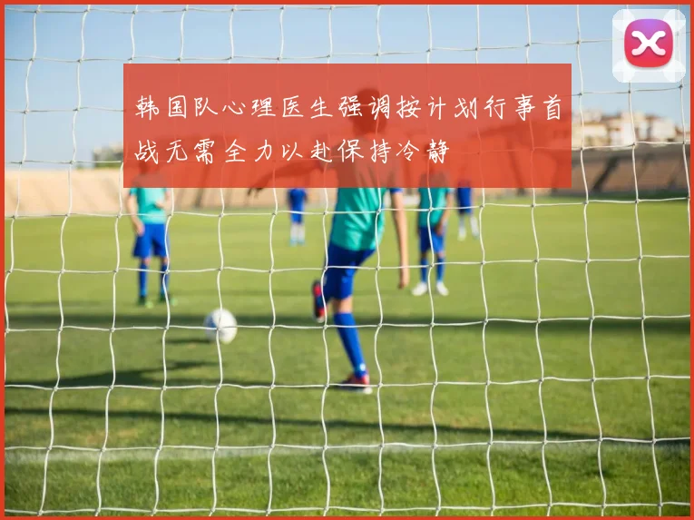 韩国队心理医生强调按计划行事首战无需全力以赴保持冷静