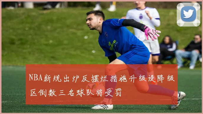 NBA新规出炉反摆烂措施升级设降级区倒数三名球队将受罚