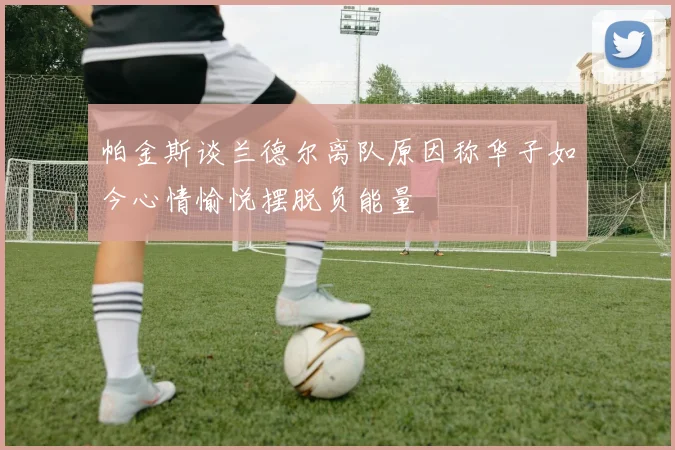 帕金斯谈兰德尔离队原因称华子如今心情愉悦摆脱负能量