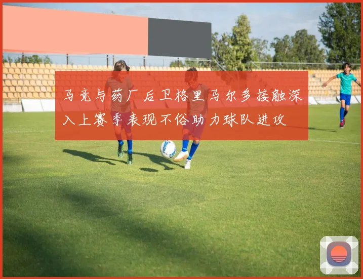 马竞与药厂后卫格里马尔多接触深入上赛季表现不俗助力球队进攻