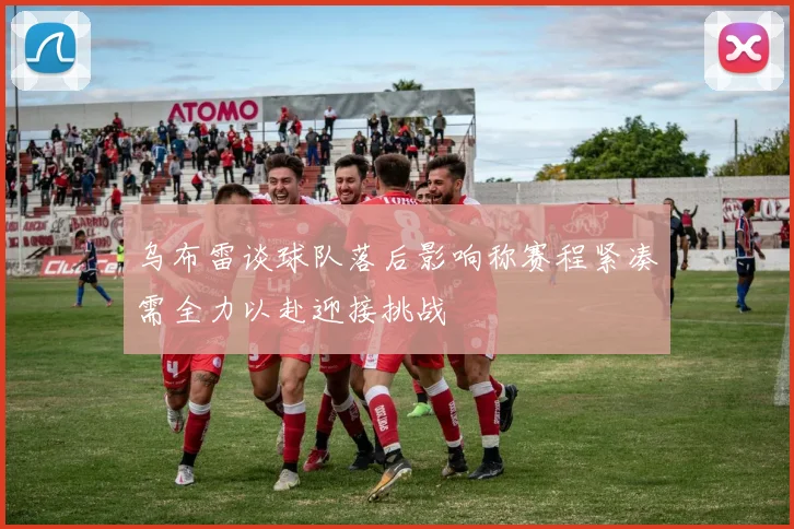 乌布雷谈球队落后影响称赛程紧凑需全力以赴迎接挑战