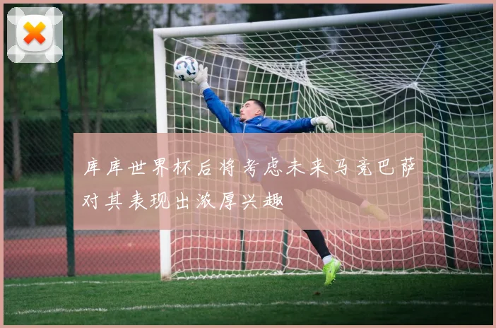 库库世界杯后将考虑未来马竞巴萨对其表现出浓厚兴趣