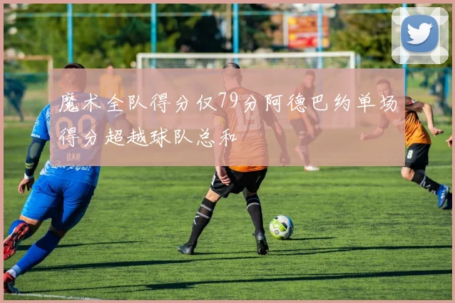 魔术全队得分仅79分阿德巴约单场得分超越球队总和